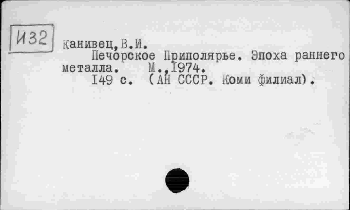 ﻿И32
Канивец,В.И.
Печорское Приполярье. Эпоха раннего металла. М.,1974.
149 с. (АН СССР. Коми филиал).